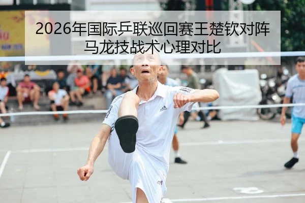 2026年国际乒联巡回赛王楚钦对阵马龙技战术心理对比