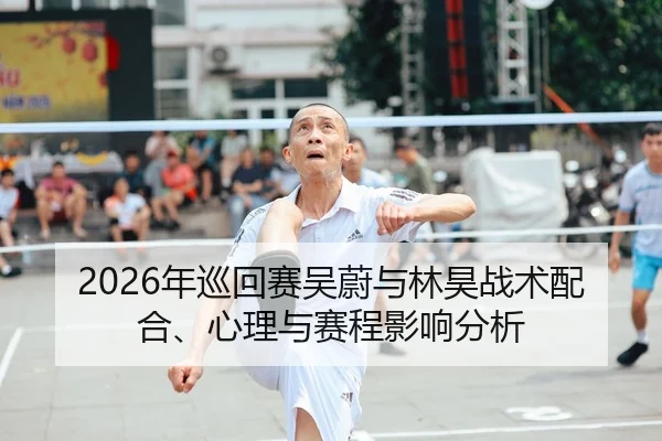 2026年巡回赛吴蔚与林昊战术配合、心理与赛程影响分析